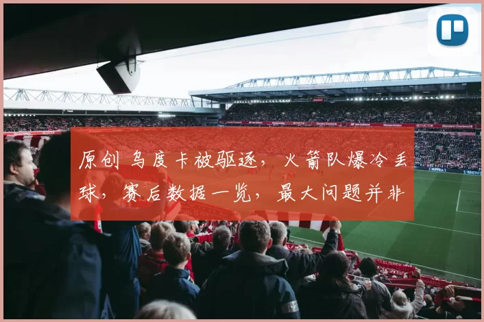 原创 乌度卡被驱逐，火箭队爆冷丢球，赛后数据一览，最大问题并非申京