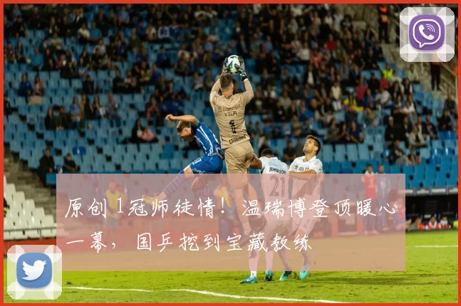 原创 1冠师徒情！温瑞博登顶暖心一幕，国乒挖到宝藏教练
