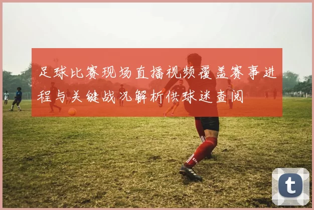 足球比赛现场直播视频覆盖赛事进程与关键战况解析供球迷查阅