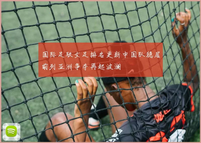 国际足联女足排名更新中国队稳居前列亚洲争夺再起波澜
