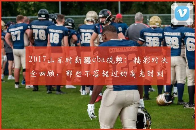 2017山东对新疆cba视频：精彩对决全回顾，那些不容错过的高光时刻