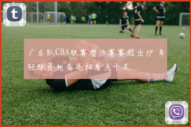 广东队CBA联赛潜力赛赛程出炉 年轻球员轮番亮相看点十足