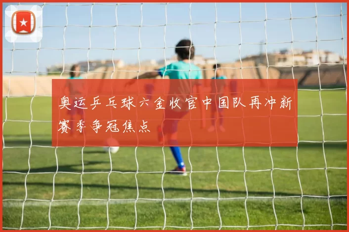 奥运乒乓球六金收官中国队再冲新赛季争冠焦点