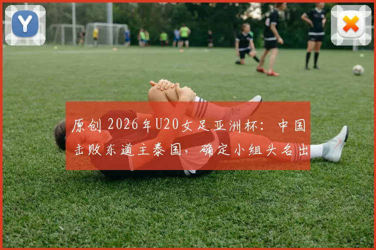 原创 2026年U20女足亚洲杯：中国击败东道主泰国，确定小组头名出线