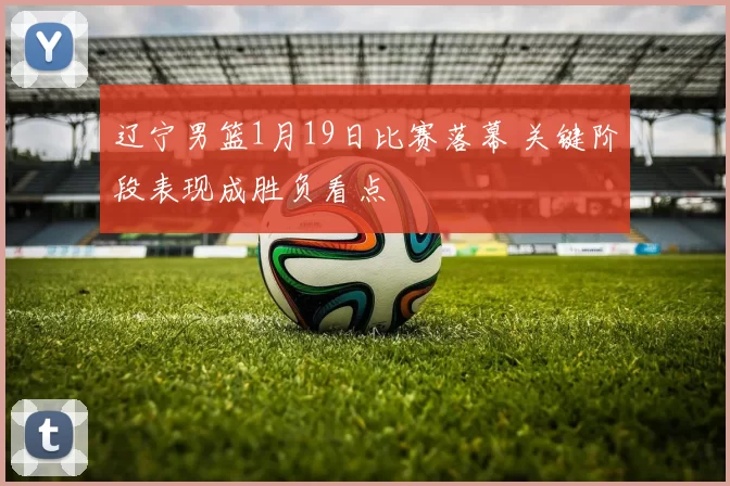 辽宁男篮1月19日比赛落幕 关键阶段表现成胜负看点