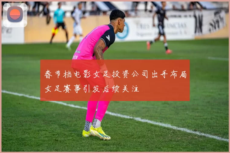 春节档电影女足投资公司出手布局女足赛事引发后续关注