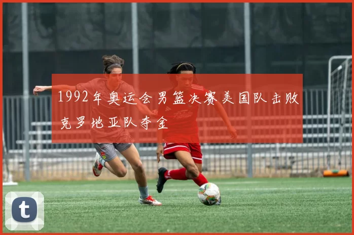 1992年奥运会男篮决赛美国队击败克罗地亚队夺金