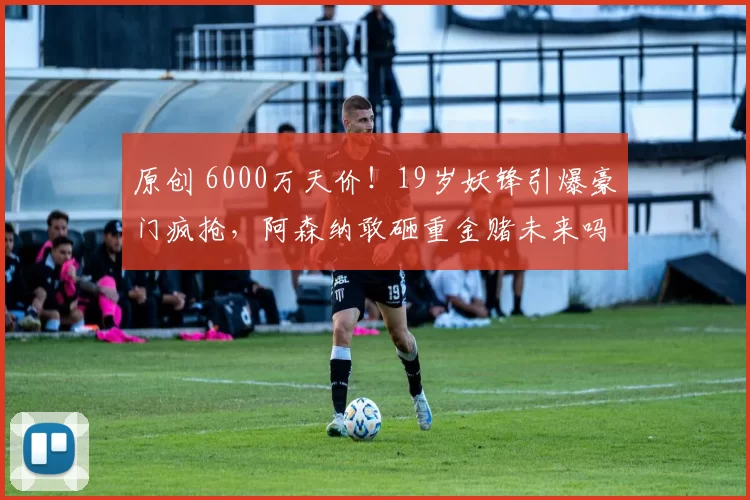 原创 6000万天价！19岁妖锋引爆豪门疯抢，阿森纳敢砸重金赌未来吗？