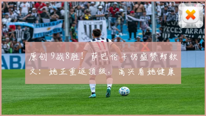 原创 9战8胜！萨巴伦卡仍盛赞郑钦文：她正重返顶级，高兴看她健康归来