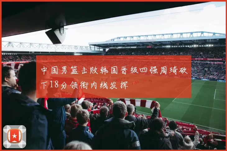 中国男篮击败韩国晋级四强周琦砍下18分领衔内线发挥