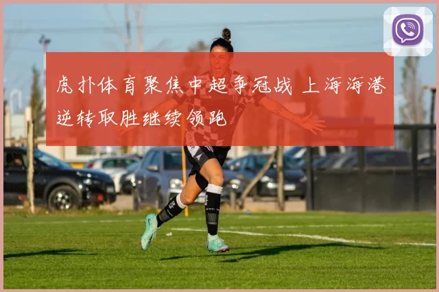 虎扑体育聚焦中超争冠战 上海海港逆转取胜继续领跑