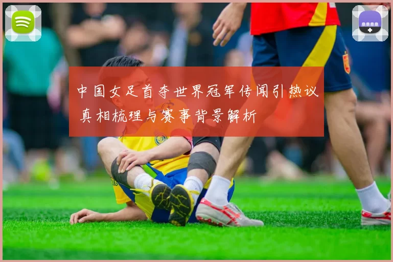 中国女足首夺世界冠军传闻引热议 真相梳理与赛事背景解析