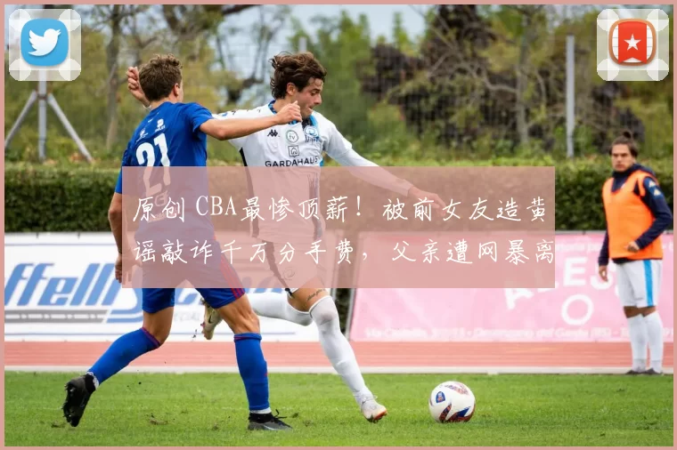 原创 CBA最惨顶薪！被前女友造黄谣敲诈千万分手费，父亲遭网暴离世