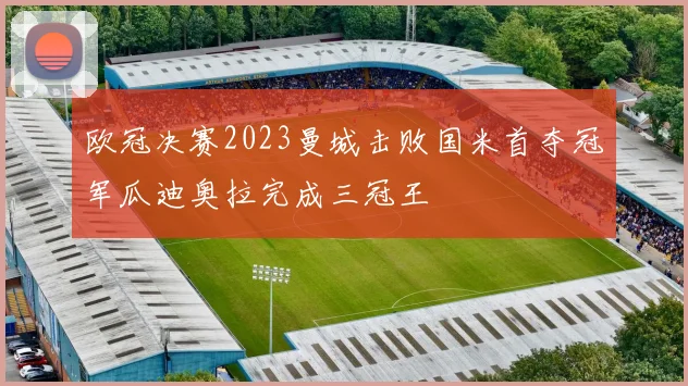 欧冠决赛2023曼城击败国米首夺冠军瓜迪奥拉完成三冠王