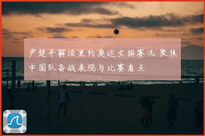尹楚平解读里约奥运女排赛况 聚焦中国队备战表现与比赛看点