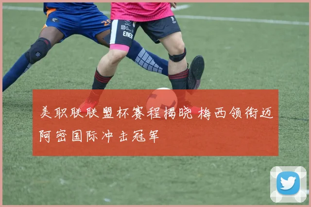 美职联联盟杯赛程揭晓 梅西领衔迈阿密国际冲击冠军
