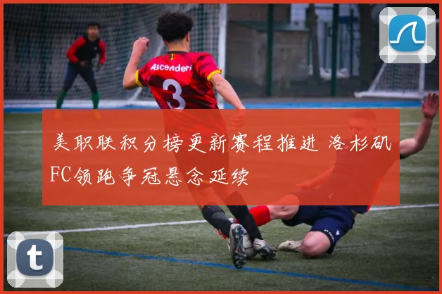 美职联积分榜更新赛程推进 洛杉矶FC领跑争冠悬念延续