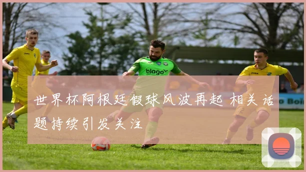 世界杯阿根廷假球风波再起 相关话题持续引发关注
