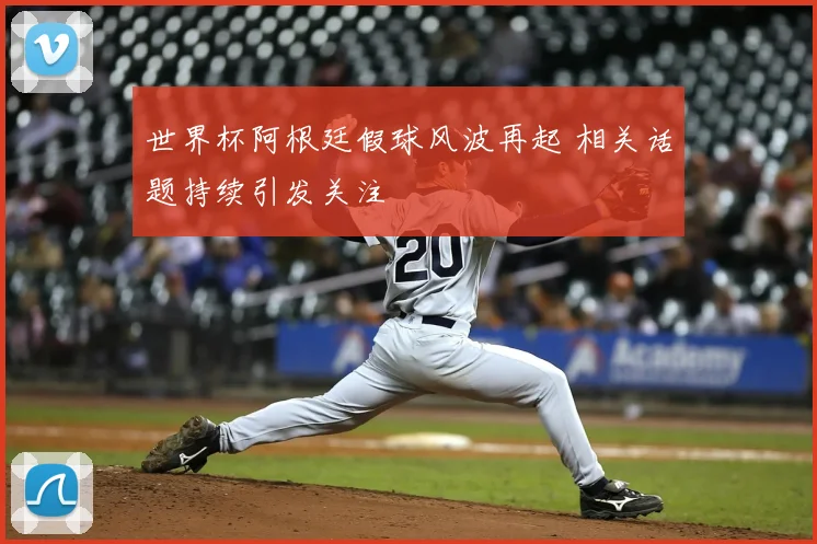 世界杯阿根廷假球风波再起 相关话题持续引发关注